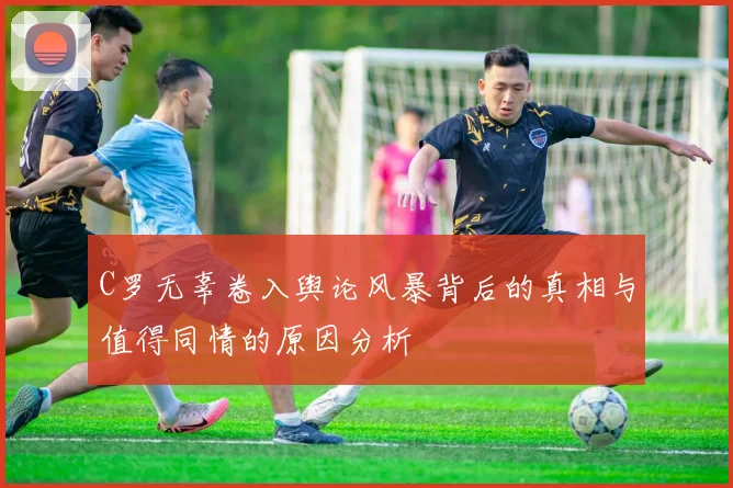 C罗无辜卷入舆论风暴背后的真相与值得同情的原因分析