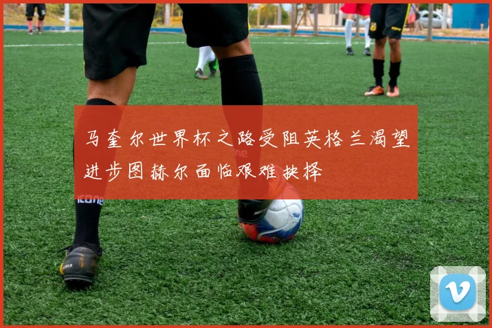 马奎尔世界杯之路受阻英格兰渴望进步图赫尔面临艰难抉择