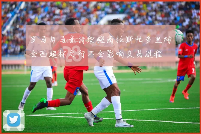 罗马与马竞持续磋商拉斯帕多里转会西超杯之行不会影响交易进程