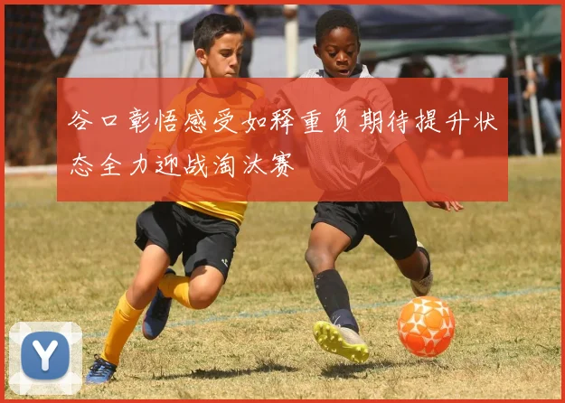 谷口彰悟感受如释重负期待提升状态全力迎战淘汰赛