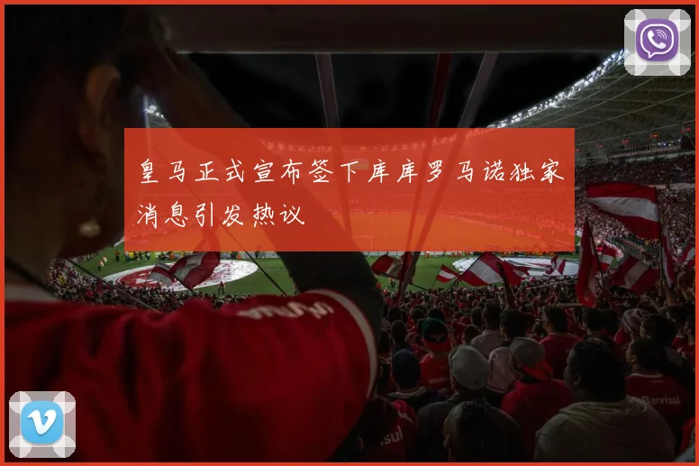 皇马正式宣布签下库库罗马诺独家消息引发热议