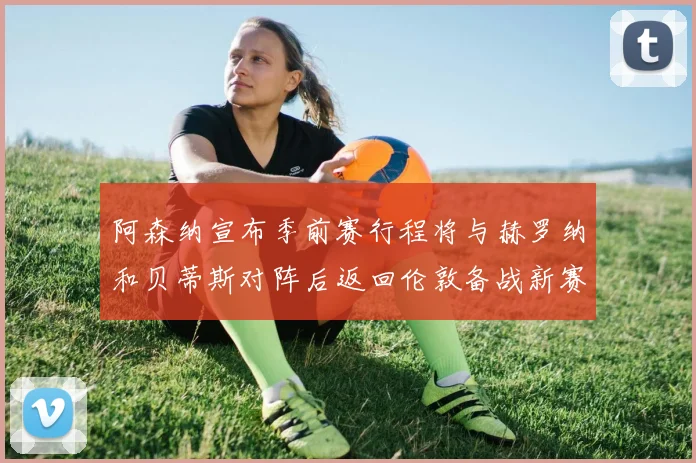 阿森纳宣布季前赛行程将与赫罗纳和贝蒂斯对阵后返回伦敦备战新赛季
