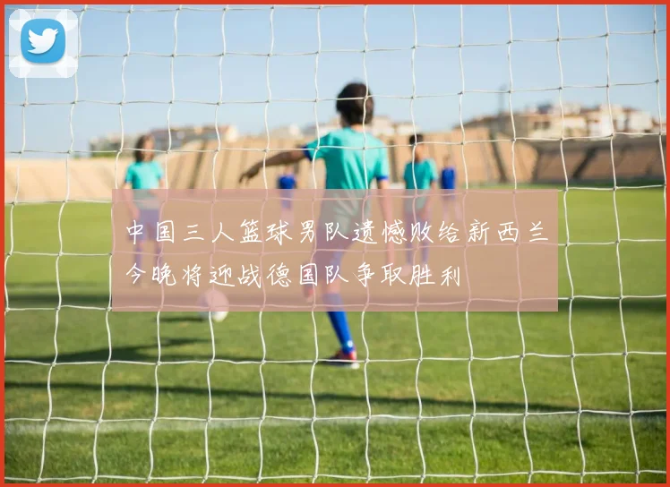 中国三人篮球男队遗憾败给新西兰今晚将迎战德国队争取胜利