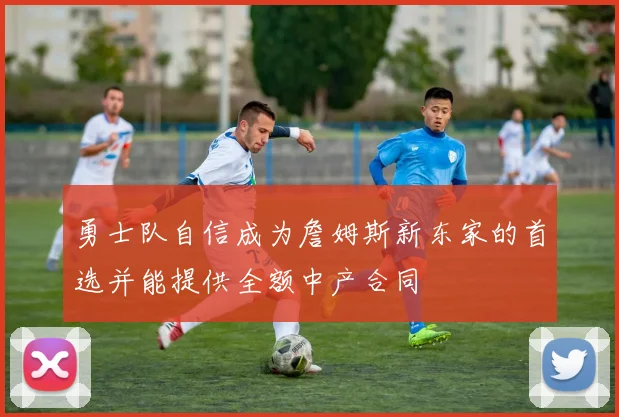 勇士队自信成为詹姆斯新东家的首选并能提供全额中产合同