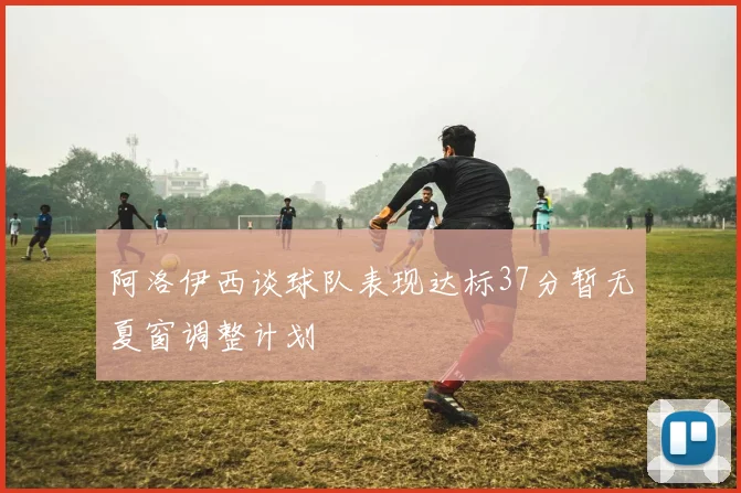 阿洛伊西谈球队表现达标37分暂无夏窗调整计划