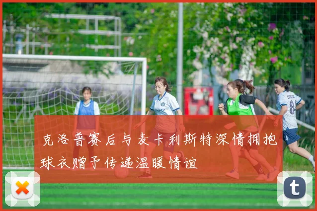 克洛普赛后与麦卡利斯特深情拥抱球衣赠予传递温暖情谊
