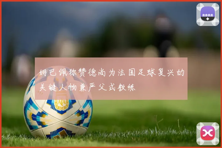 姆巴佩称赞德尚为法国足球复兴的关键人物兼严父式教练