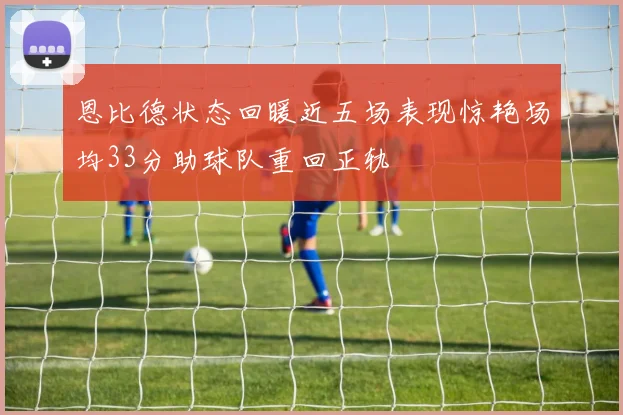 恩比德状态回暖近五场表现惊艳场均33分助球队重回正轨