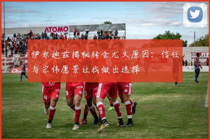 伊尔迪兹揭秘转会尤文原因：信任与宏伟愿景让我做出选择