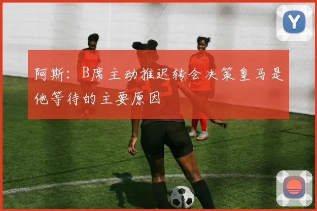 阿斯：B席主动推迟转会决策皇马是他等待的主要原因