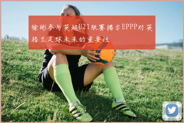 徐彬参与英超U21联赛揭示EPPP对英格兰足球未来的重要性
