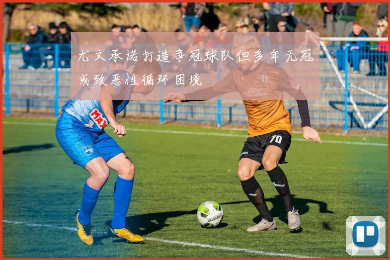 尤文承诺打造争冠球队但多年无冠或致恶性循环困境