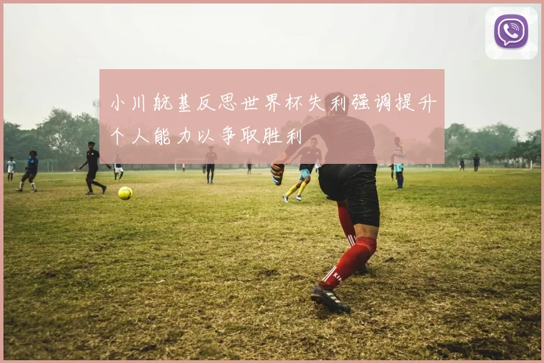 小川航基反思世界杯失利强调提升个人能力以争取胜利