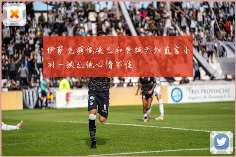 伊萨克调侃埃兰加晋级无知直言小训一顿让他心情不佳