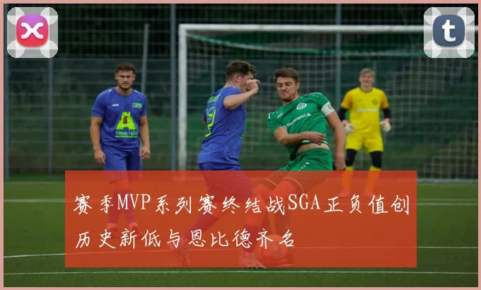 赛季MVP系列赛终结战SGA正负值创历史新低与恩比德齐名