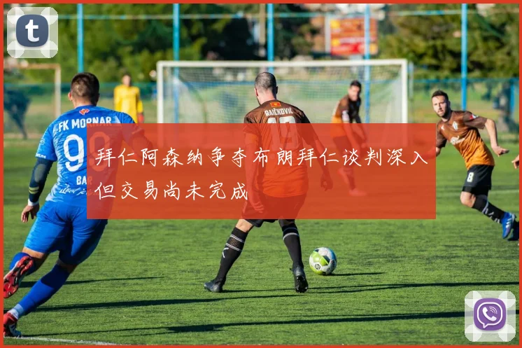 拜仁阿森纳争夺布朗拜仁谈判深入但交易尚未完成