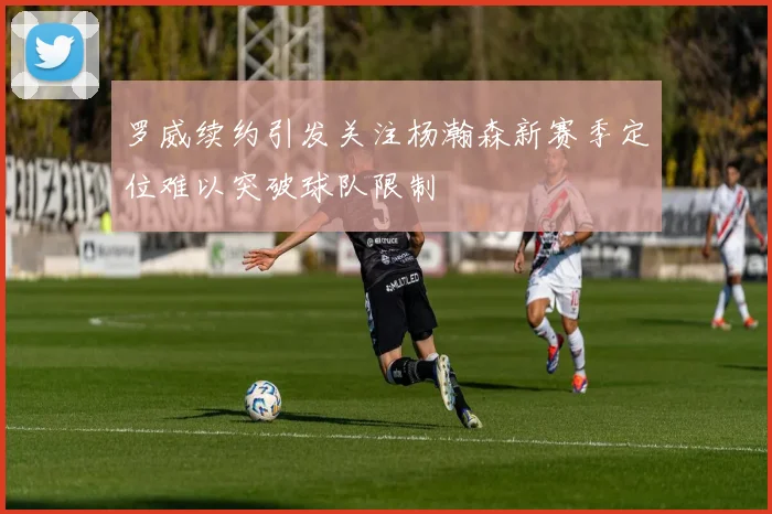 罗威续约引发关注杨瀚森新赛季定位难以突破球队限制