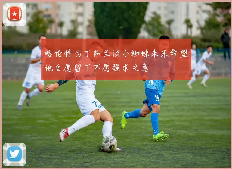 略伦特戈丁弗兰谈小蜘蛛未来希望他自愿留下不愿强求之意