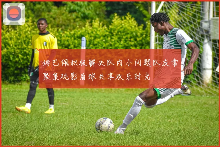 姆巴佩积极解决队内小问题队友常聚集观影看球共享欢乐时光