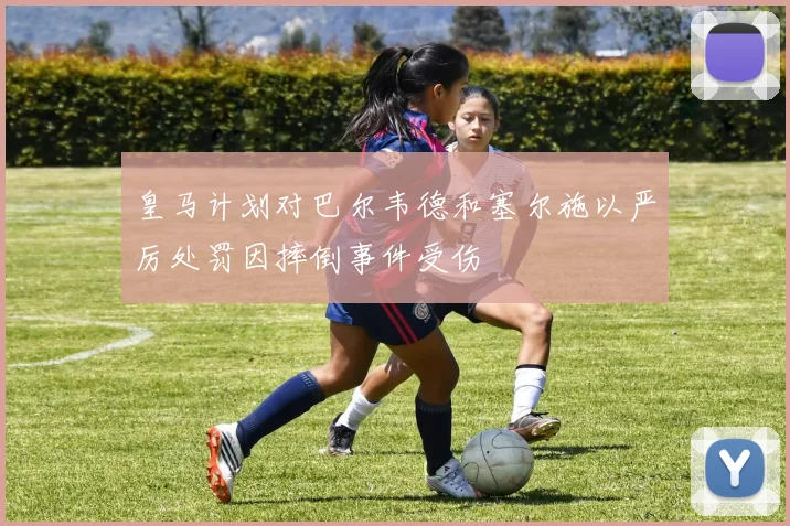 皇马计划对巴尔韦德和塞尔施以严厉处罚因摔倒事件受伤