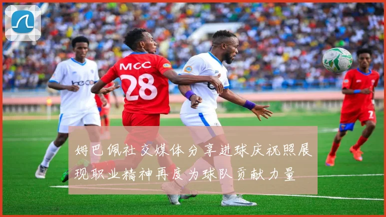 姆巴佩社交媒体分享进球庆祝照展现职业精神再度为球队贡献力量