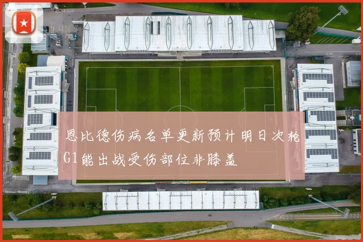 恩比德伤病名单更新预计明日次轮G1能出战受伤部位非膝盖