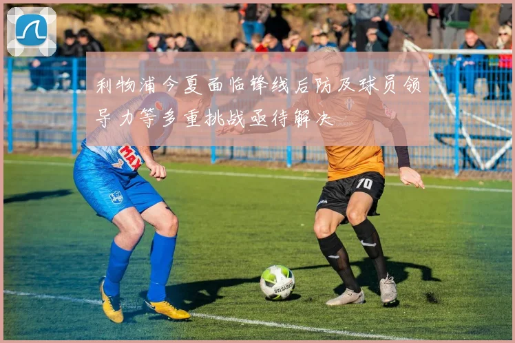 利物浦今夏面临锋线后防及球员领导力等多重挑战亟待解决
