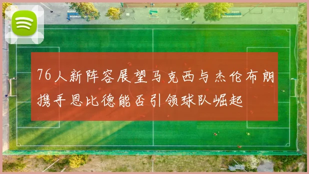 76人新阵容展望马克西与杰伦布朗携手恩比德能否引领球队崛起