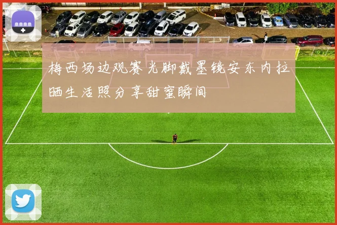 梅西场边观赛光脚戴墨镜安东内拉晒生活照分享甜蜜瞬间