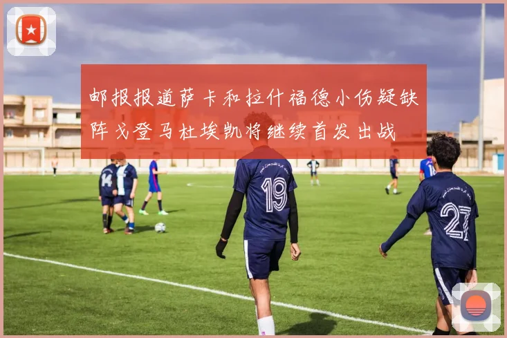 邮报报道萨卡和拉什福德小伤疑缺阵戈登马杜埃凯将继续首发出战