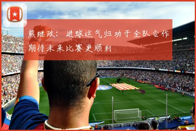 熊继政：进球运气归功于全队合作期待未来比赛更顺利