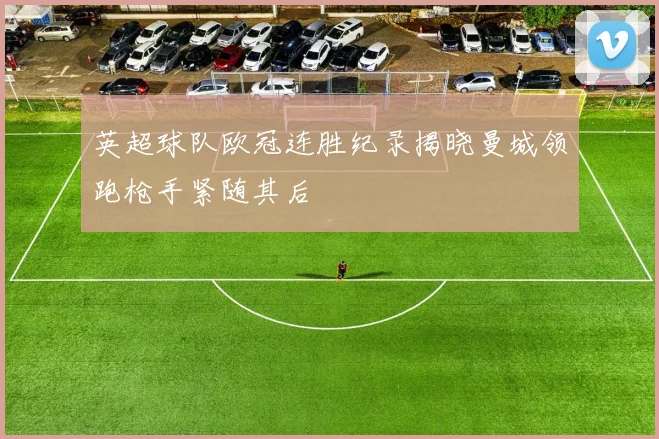 英超球队欧冠连胜纪录揭晓曼城领跑枪手紧随其后